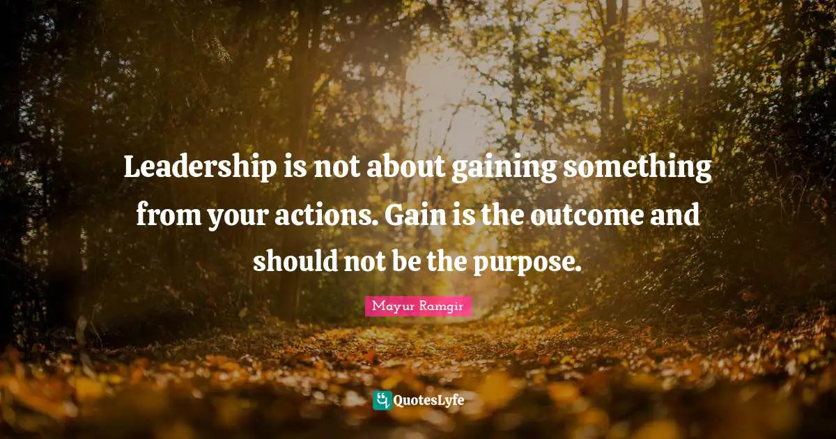 Leadership is not about gaining something from your actions. Gain is the outcome and should not be the purpose.