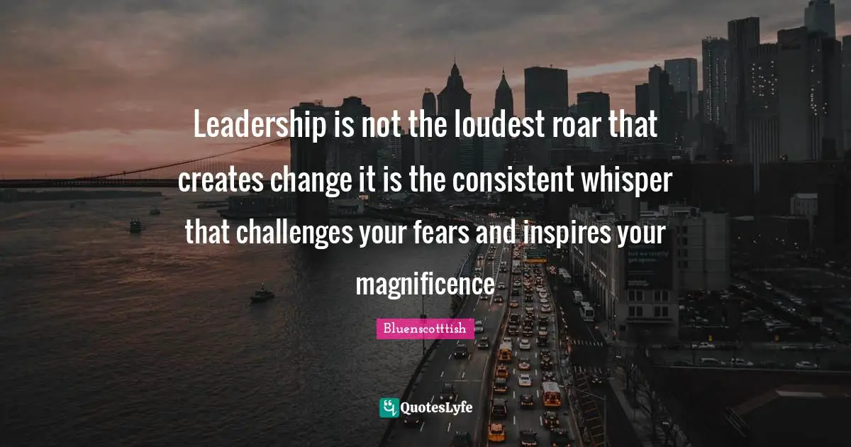 Leadership is not the loudest roar that creates change it is the consistent whisper that challenges your fears and inspires your magnificence