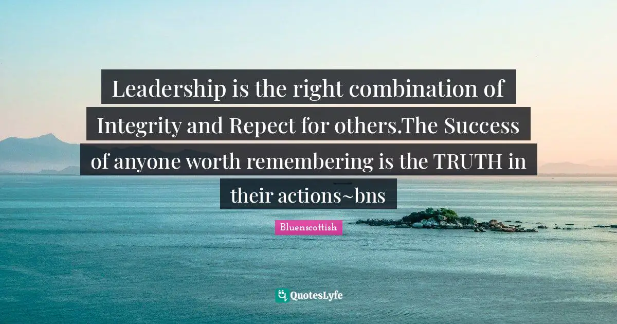 Leadership is the right combination of Integrity and Repect for others.The Success of anyone worth remembering is the TRUTH in their actions~bns
