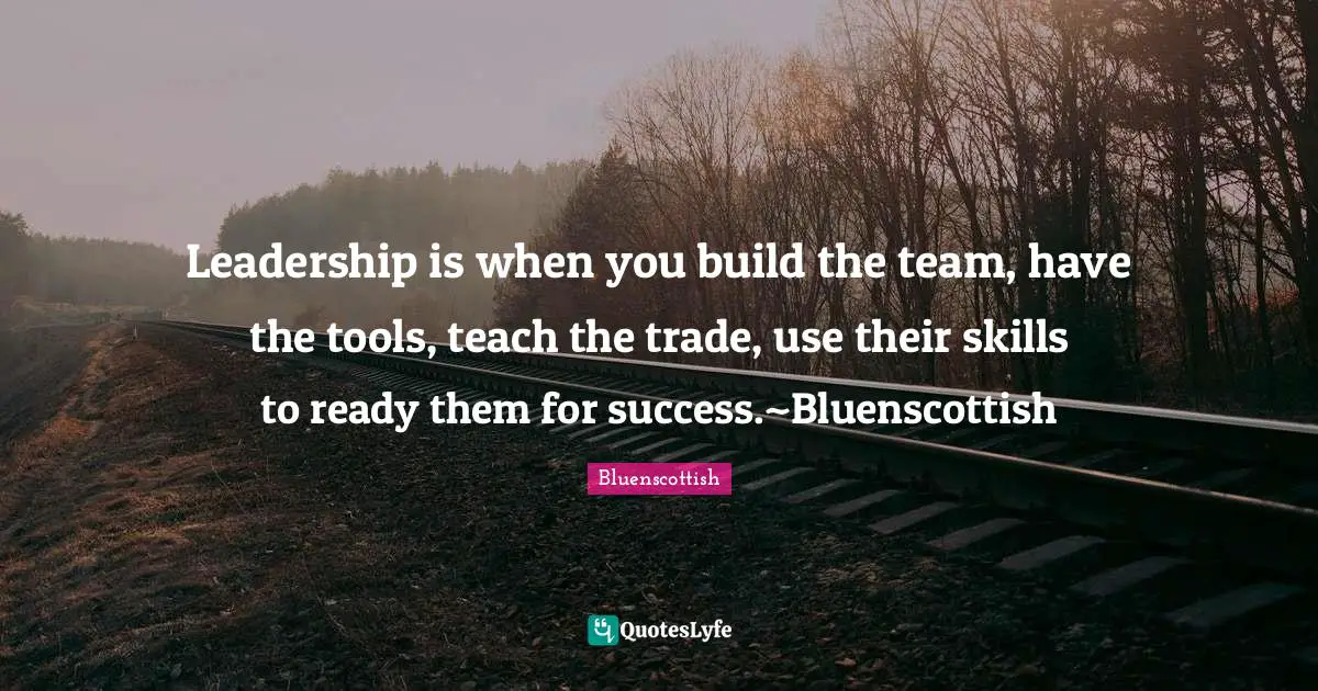 Leadership is when you build the team, have the tools, teach the trade, use their skills to ready them for success.~Bluenscottish