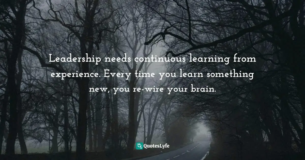Leadership needs continuous learning from experience. Every time you learn something new, you re-wire your brain.