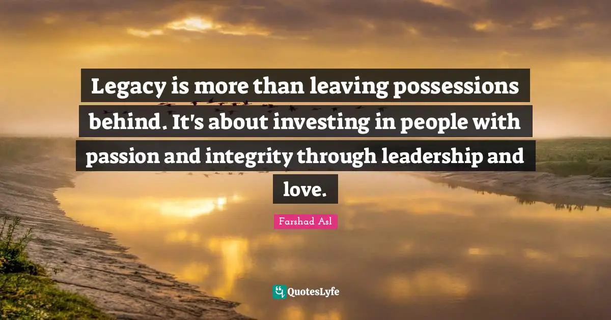 Legacy is more than leaving possessions behind. It's about investing in people with passion and integrity through leadership and love.