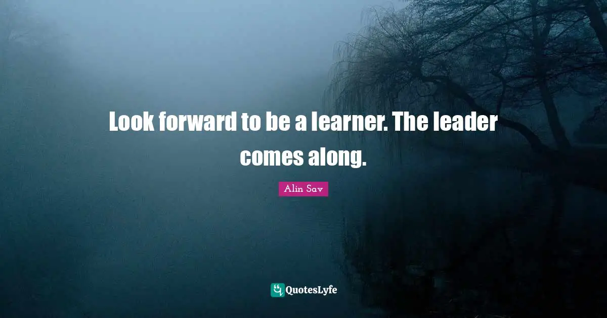 Look forward to be a learner. The leader comes along.