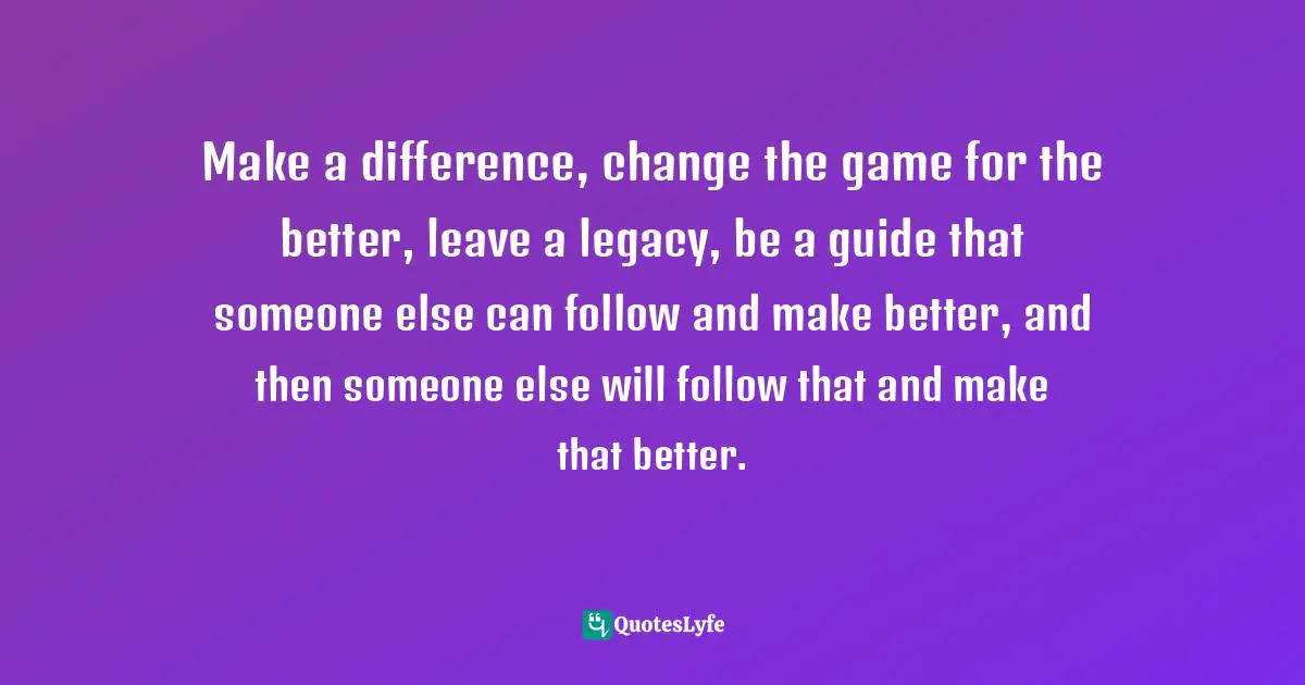Make a difference, change the game for the better, leave a legacy, be a guide that someone else can follow and make better, and then someone else will follow that and make that better.