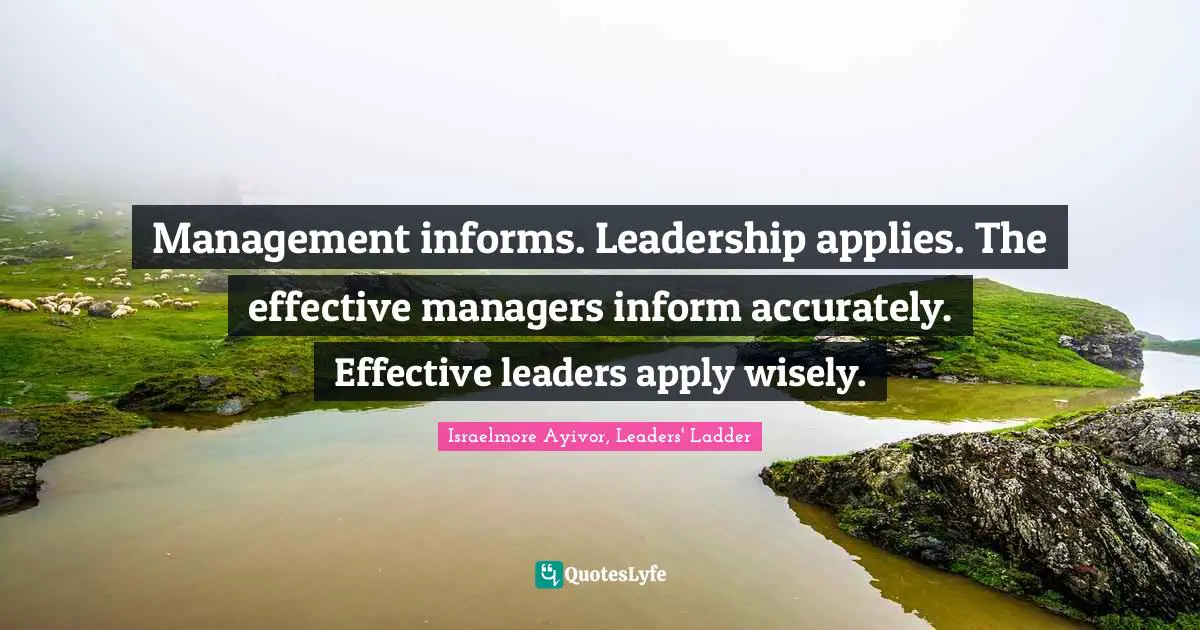 Management informs. Leadership applies. The effective managers inform accurately. Effective leaders apply wisely.