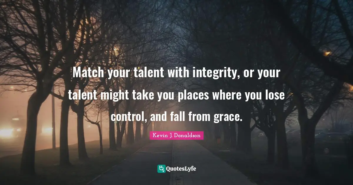 Match your talent with integrity, or your talent might take you places where you lose control, and fall from grace.