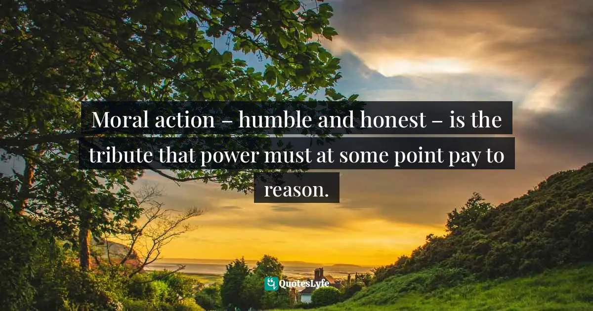 Moral action – humble and honest – is the tribute that power must at some point pay to reason.