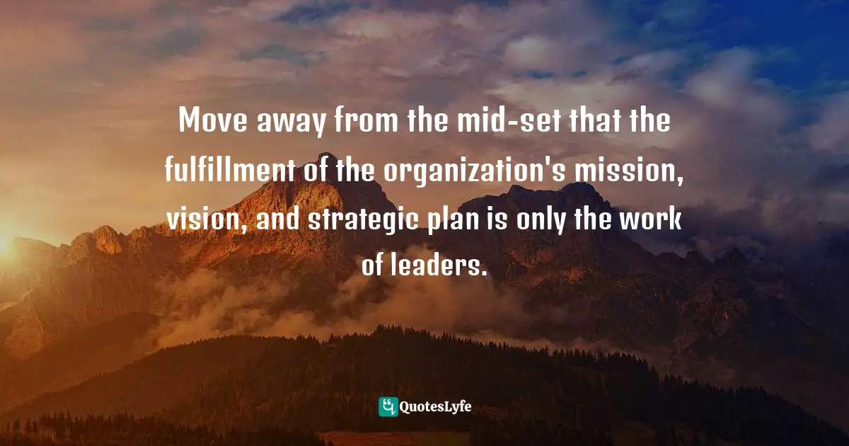 Move away from the mid-set that the fulfillment of the organization's mission, vision, and strategic plan is only the work of leaders.