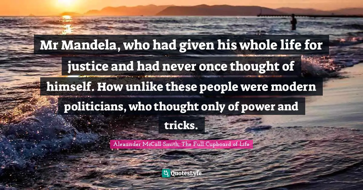 Mr Mandela, who had given his whole life for justice and had never once thought of himself. How unlike these people were modern politicians, who thought only of power and tricks.