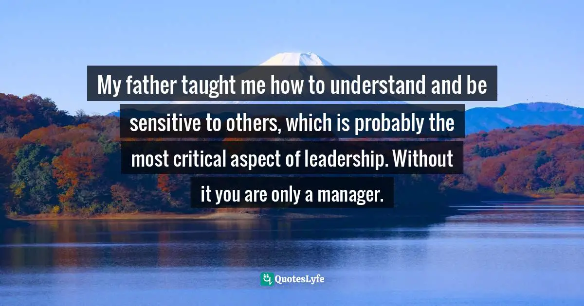 My father taught me how to understand and be sensitive to others, which is probably the most critical aspect of leadership. Without it you are only a manager.