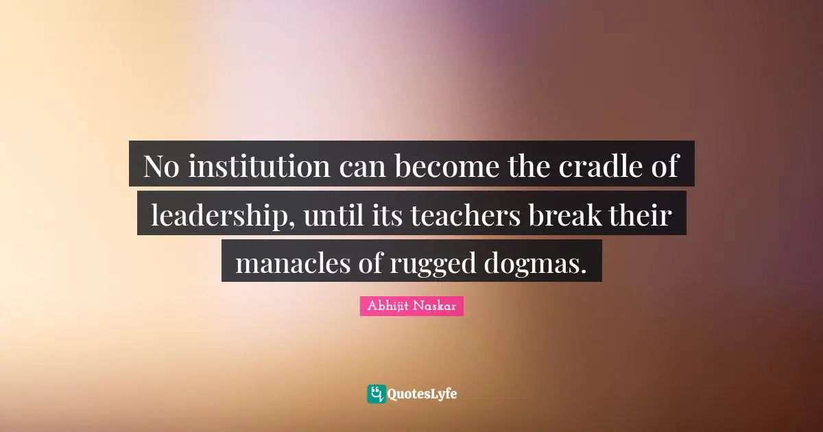 No institution can become the cradle of leadership, until its teachers break their manacles of rugged dogmas.