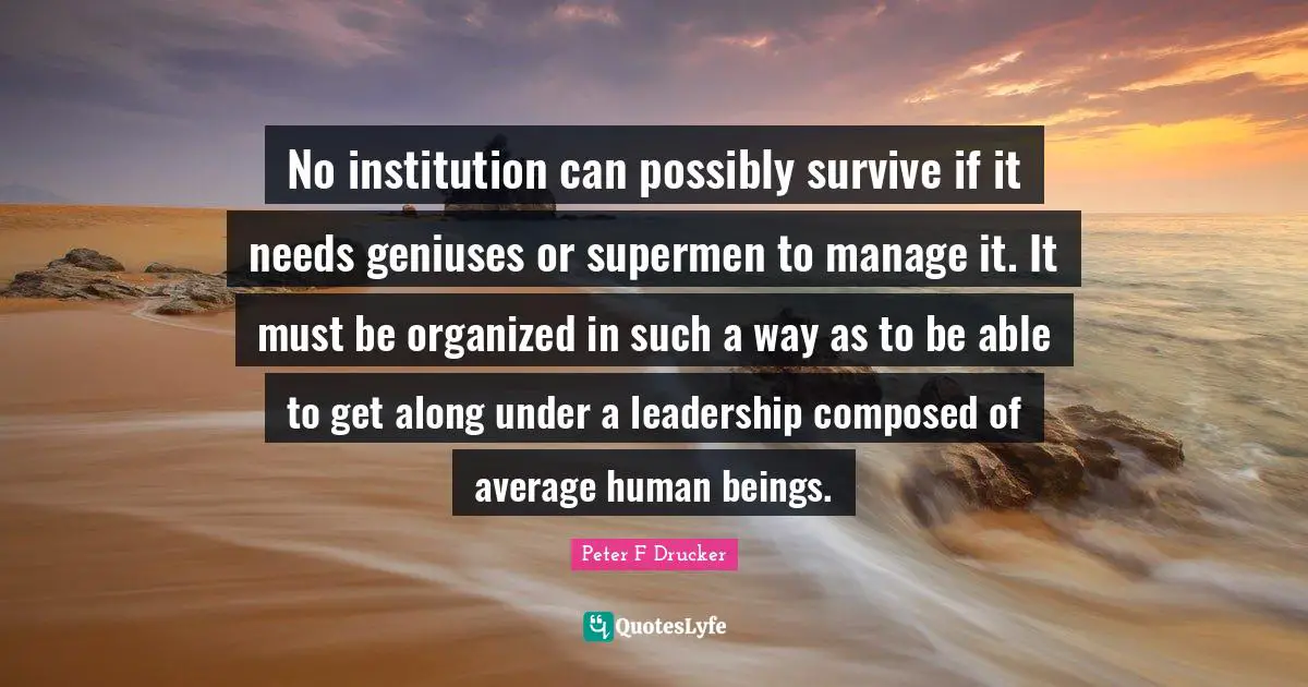 Peter F. Drucker Quotes: "No institution can possibly survive if it needs geniuses or supermen to manage it. It must be organized in such a way as to be able to get along under a leadership composed of average human beings."