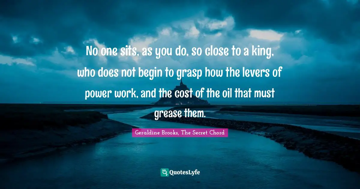 No one sits, as you do, so close to a king, who does not begin to grasp how the levers of power work, and the cost of the oil that must grease them.