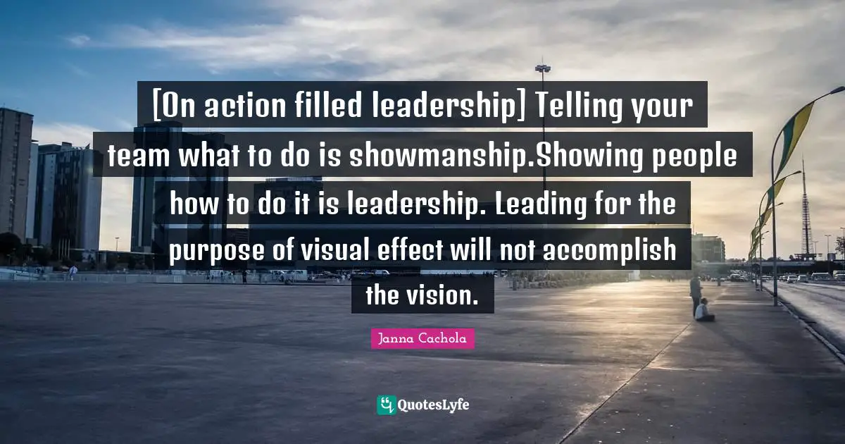 Janna Cachola Quotes: "[On action filled leadership] Telling your team what to do is showmanship.Showing people how to do it is leadership. Leading for the purpose of visual effect will not accomplish the vision."