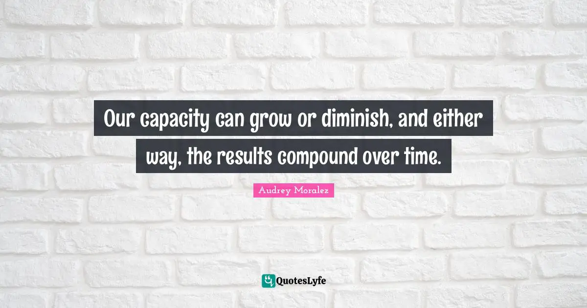 Our capacity can grow or diminish, and either way, the results compound over time.