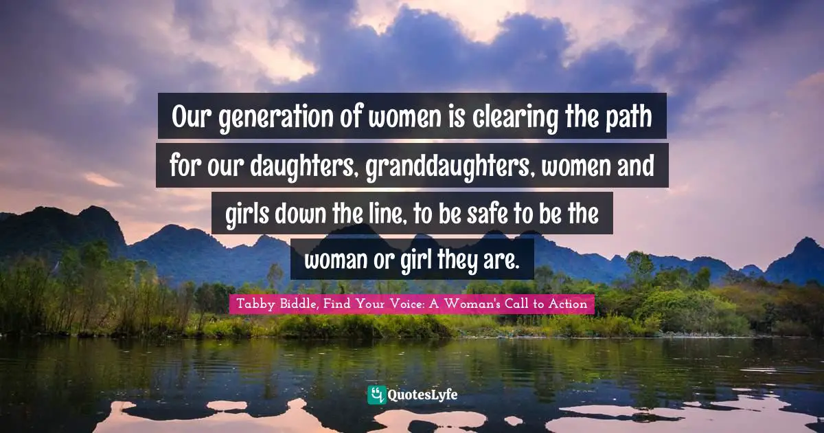 Our generation of women is clearing the path for our daughters, granddaughters, women and girls down the line, to be safe to be the woman or girl they are.