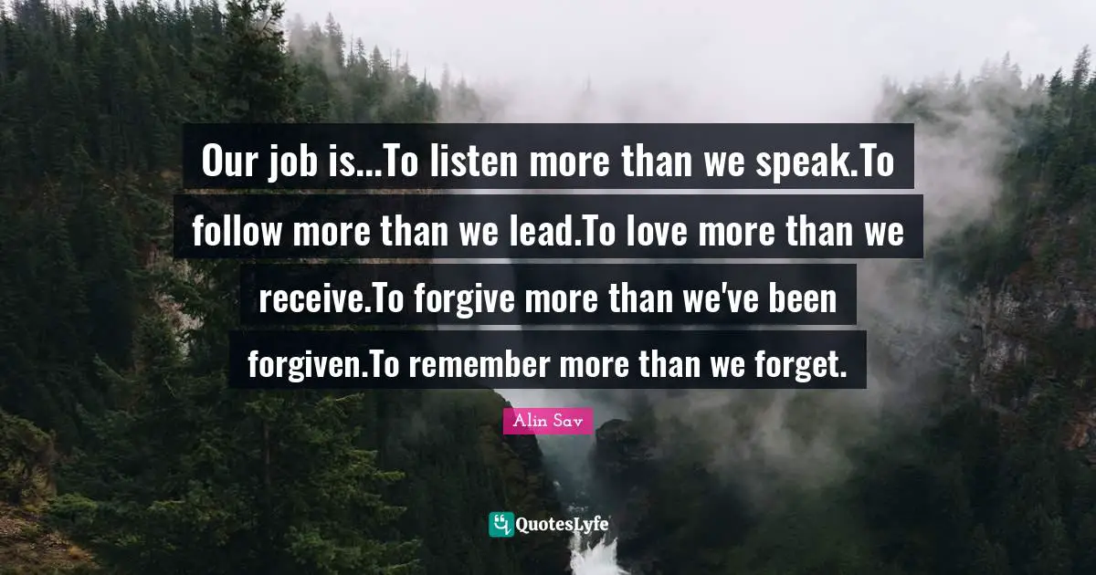 Our job is...To listen more than we speak.To follow more than we lead.To love more than we receive.To forgive more than we've been forgiven.To remember more than we forget.