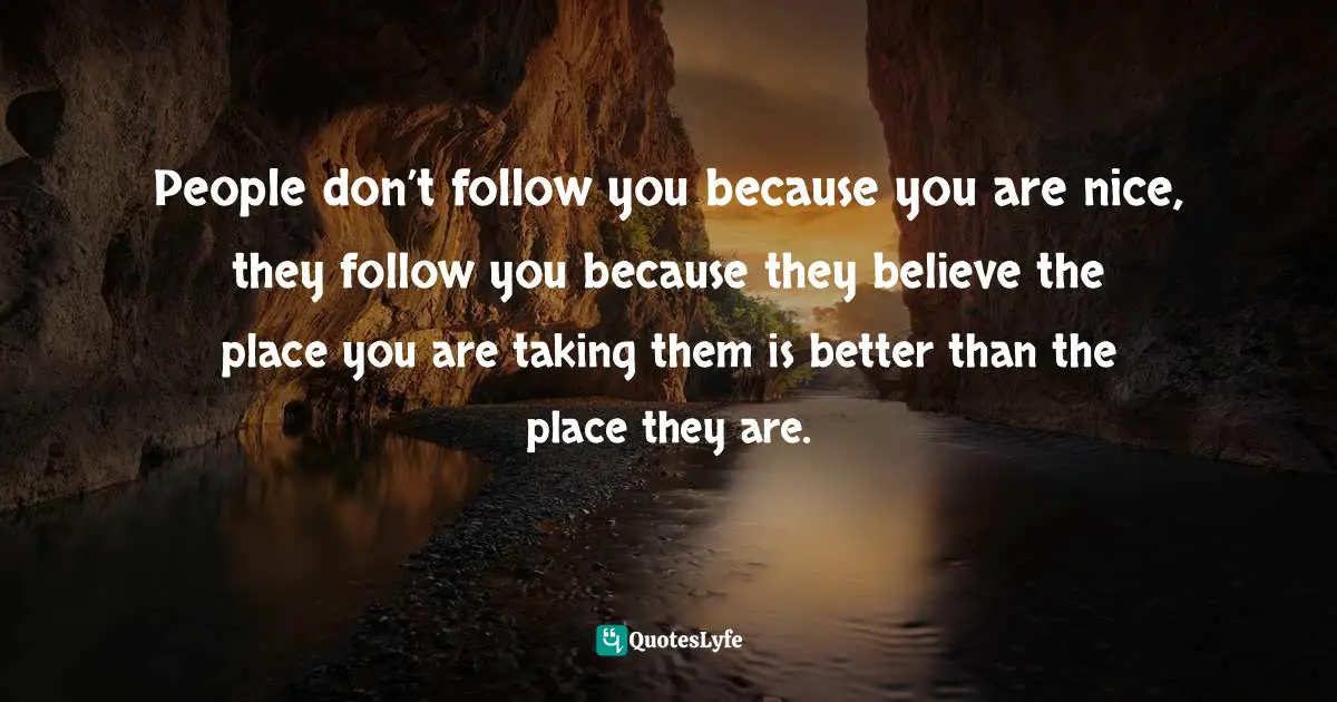 People don’t follow you because you are nice, they follow you because they believe the place you are taking them is better than the place they are.
