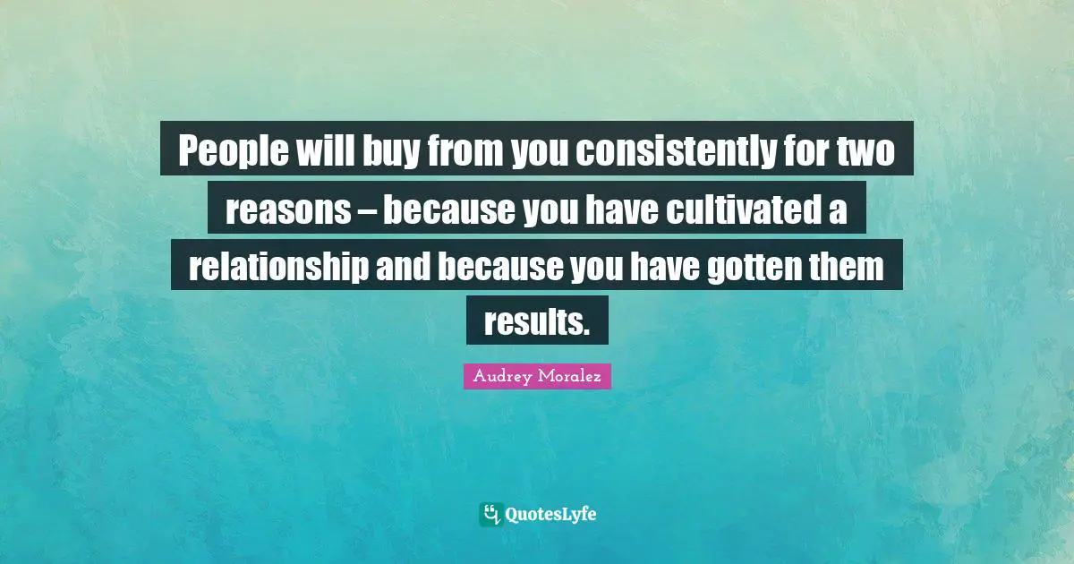 People will buy from you consistently for two reasons – because you have cultivated a relationship and because you have gotten them results.