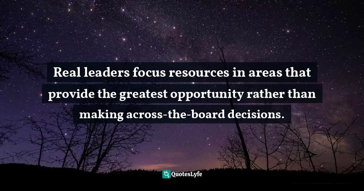 Resource Quotes: "Real leaders focus resources in areas that provide the greatest opportunity rather than making across-the-board decisions."