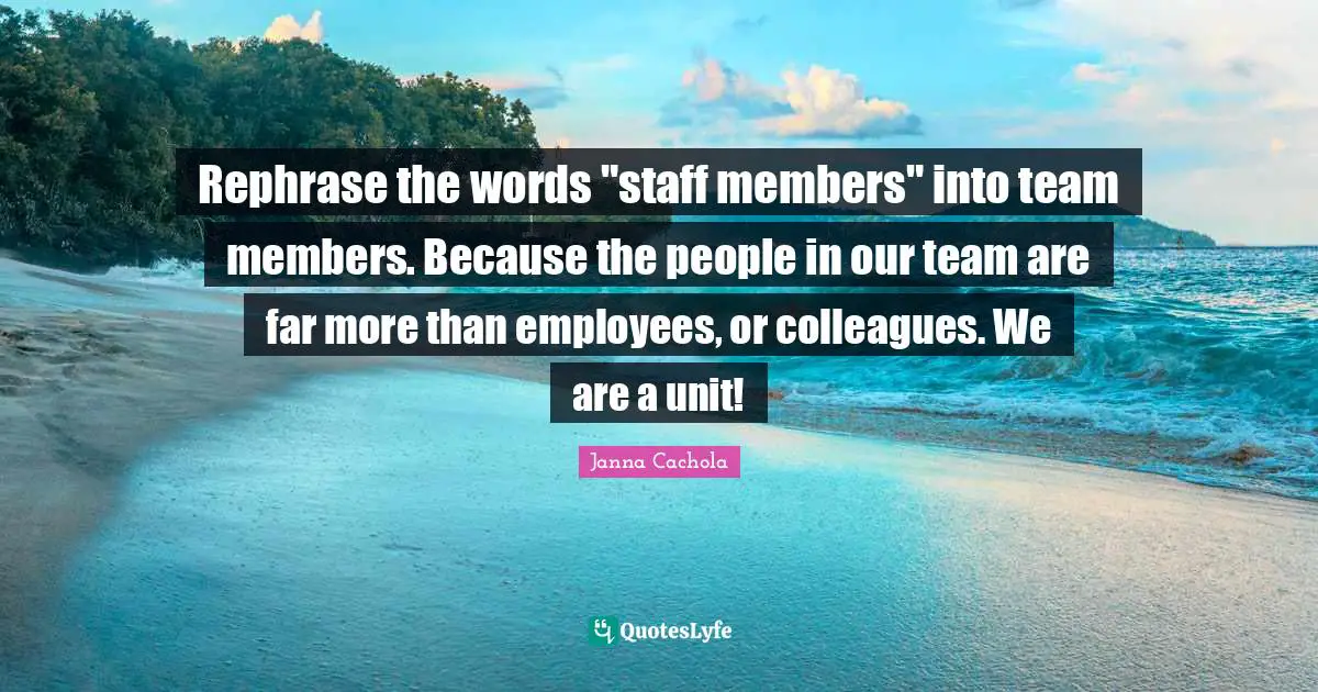 Janna Cachola Quotes: "Rephrase the words "staff members" into team members. Because the people in our team are far more than employees, or colleagues. We are a unit!"