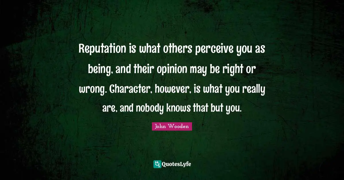 Reputation is what others perceive you as being, and their opinion may be right or wrong. Character, however, is what you really are, and nobody knows that but you.