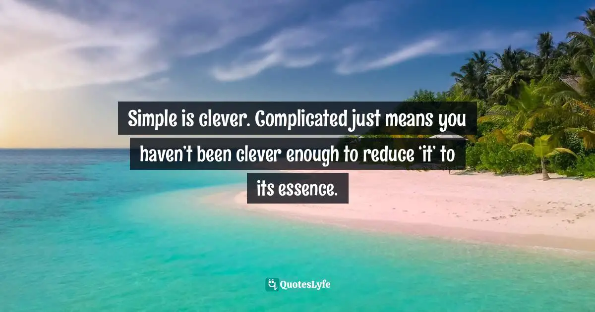 Simple is clever. Complicated just means you haven’t been clever enough to reduce ‘it’ to its essence.