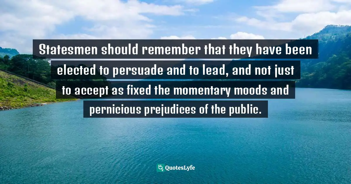 Statesmen should remember that they have been elected to persuade and to lead, and not just to accept as fixed the momentary moods and pernicious prejudices of the public.