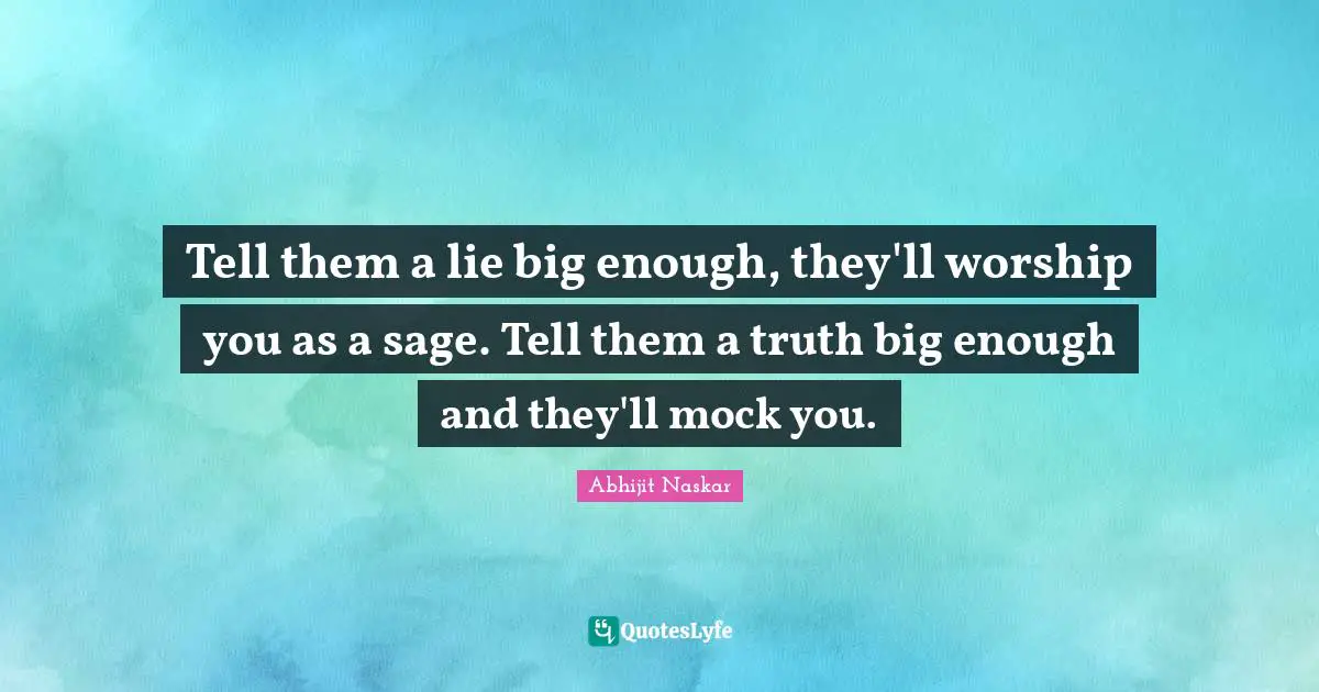 Tell them a lie big enough, they'll worship you as a sage. Tell them a truth big enough and they'll mock you.