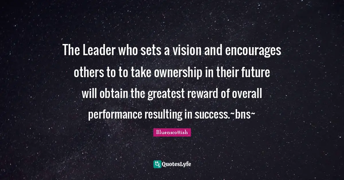 The Leader who sets a vision and encourages others to to take ownership in their future will obtain the greatest reward of overall performance resulting in success.~bns~
