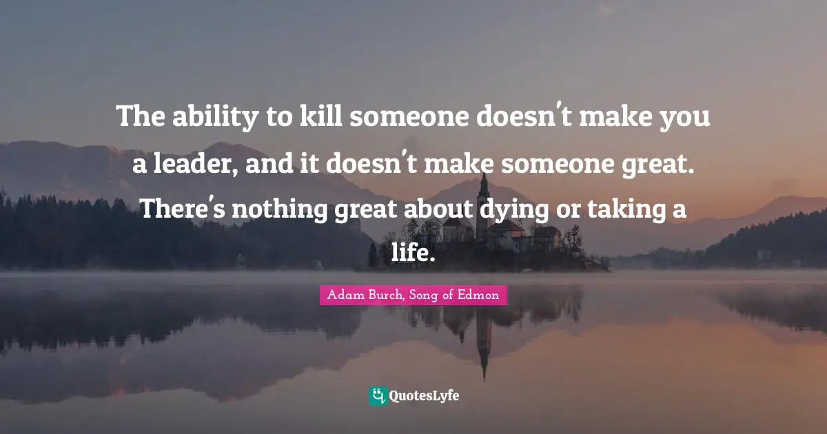 The ability to kill someone doesn't make you a leader, and it doesn't make someone great. There's nothing great about dying or taking a life.
