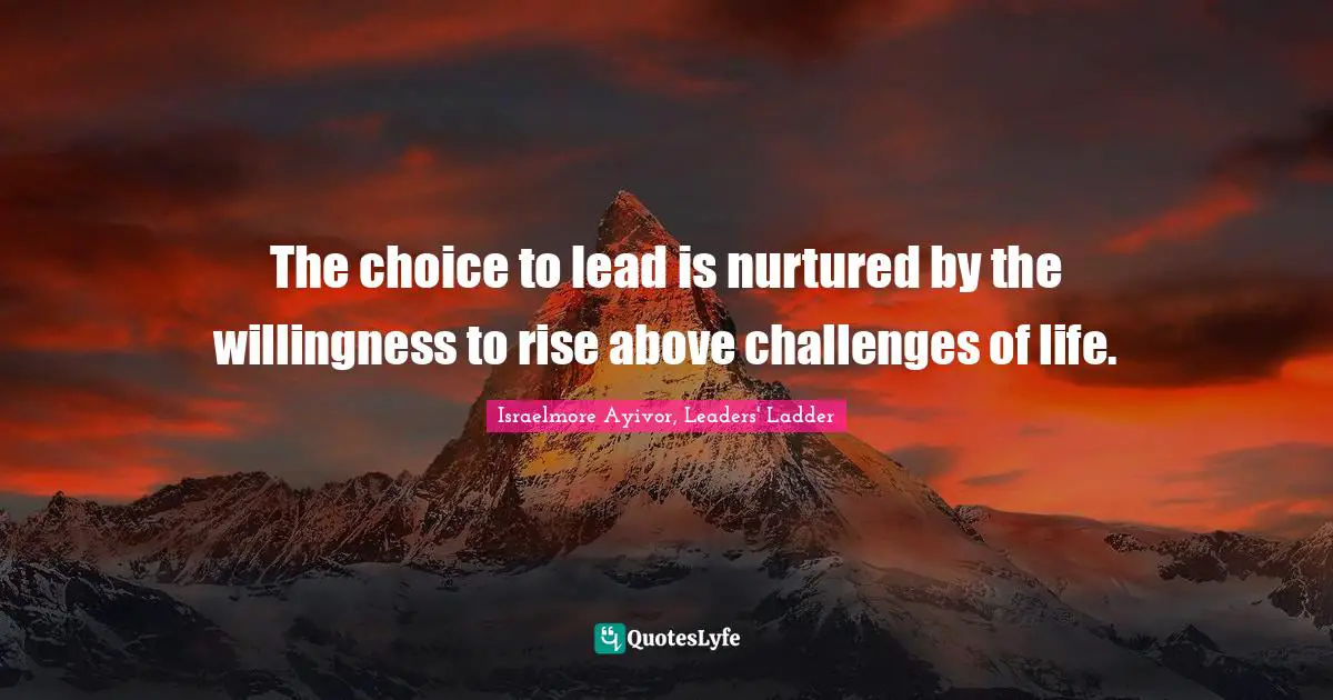 The choice to lead is nurtured by the willingness to rise above challenges of life.
