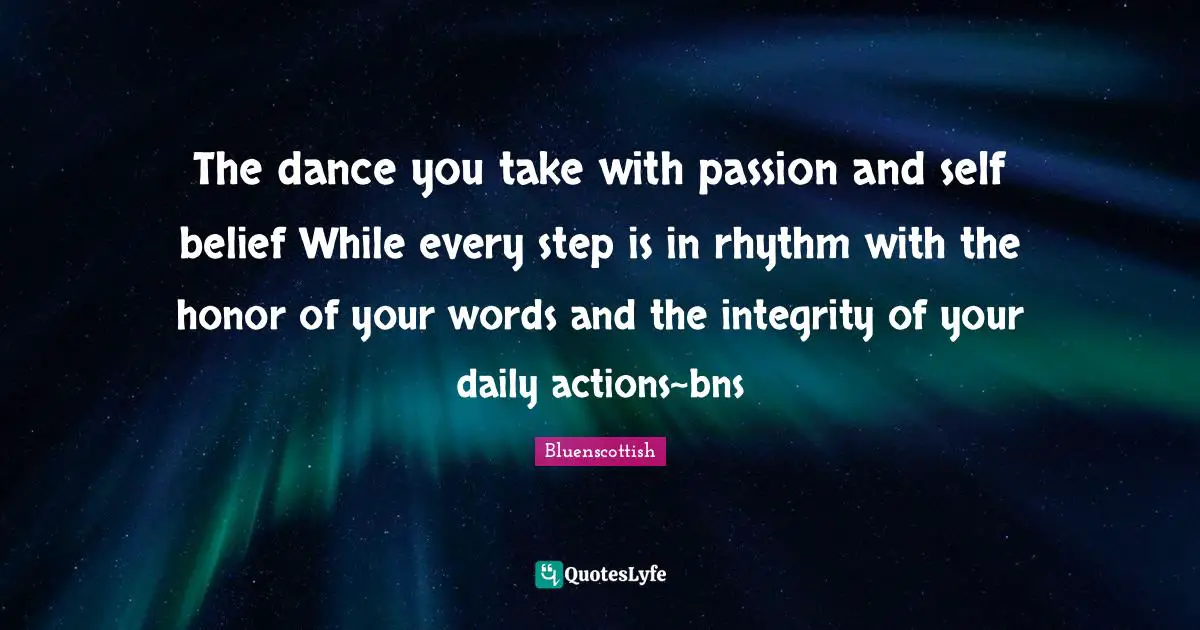 The dance you take with passion and self belief While every step is in rhythm with the honor of your words and the integrity of your daily actions~bns