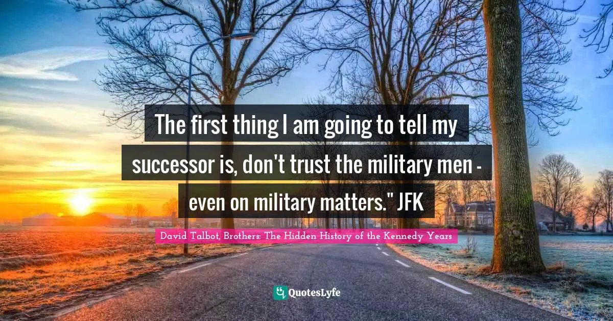 The first thing I am going to tell my successor is, don't trust the military men – even on military matters." JFK