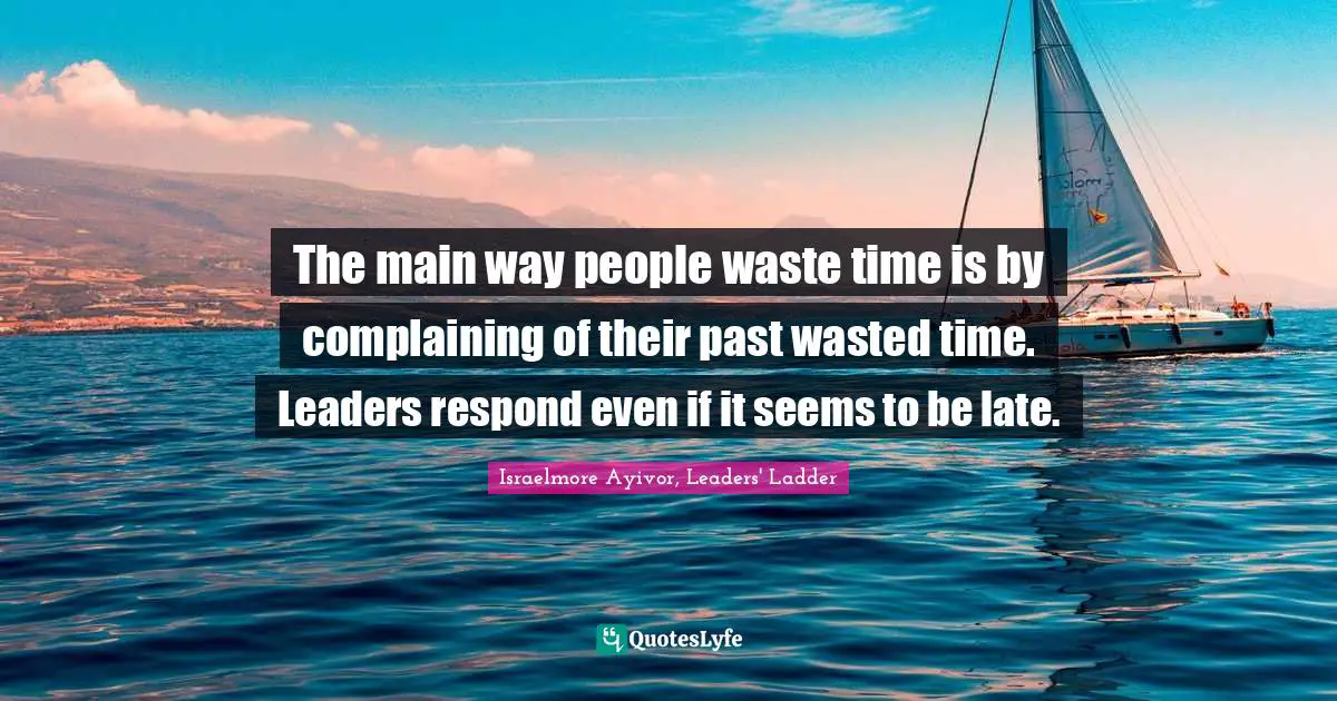The main way people waste time is by complaining of their past wasted time. Leaders respond even if it seems to be late.