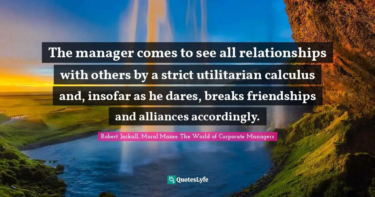 The manager comes to see all relationships with others by a strict utilitarian calculus and, insofar as he dares, breaks friendships and alliances accordingly.