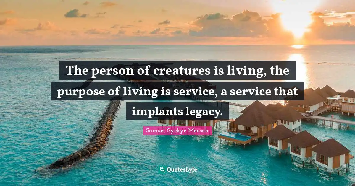 The person of creatures is living, the purpose of living is service, a service that implants legacy.
