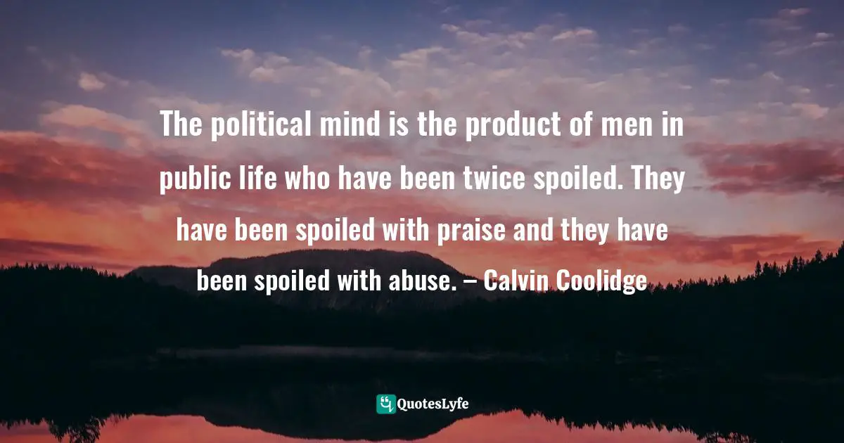 The political mind is the product of men in public life who have been twice spoiled. They have been spoiled with praise and they have been spoiled with abuse. – Calvin Coolidge