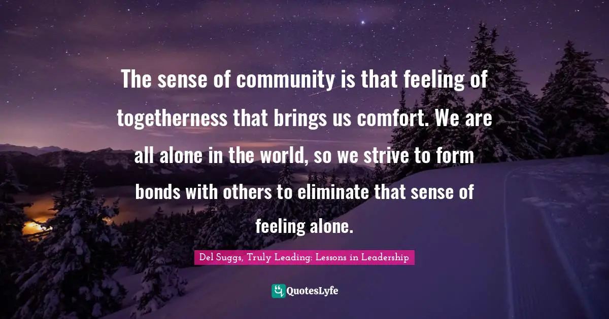 The sense of community is that feeling of togetherness that brings us comfort. We are all alone in the world, so we strive to form bonds with others to eliminate that sense of feeling alone.