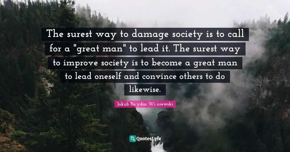 The surest way to damage society is to call for a "great man" to lead it. The surest way to improve society is to become a great man to lead oneself and convince others to do likewise.