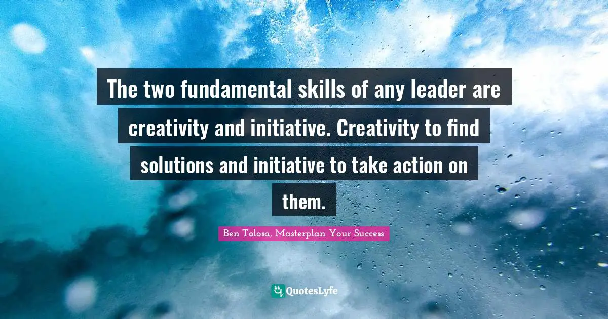 The two fundamental skills of any leader are creativity and initiative. Creativity to find solutions and initiative to take action on them.