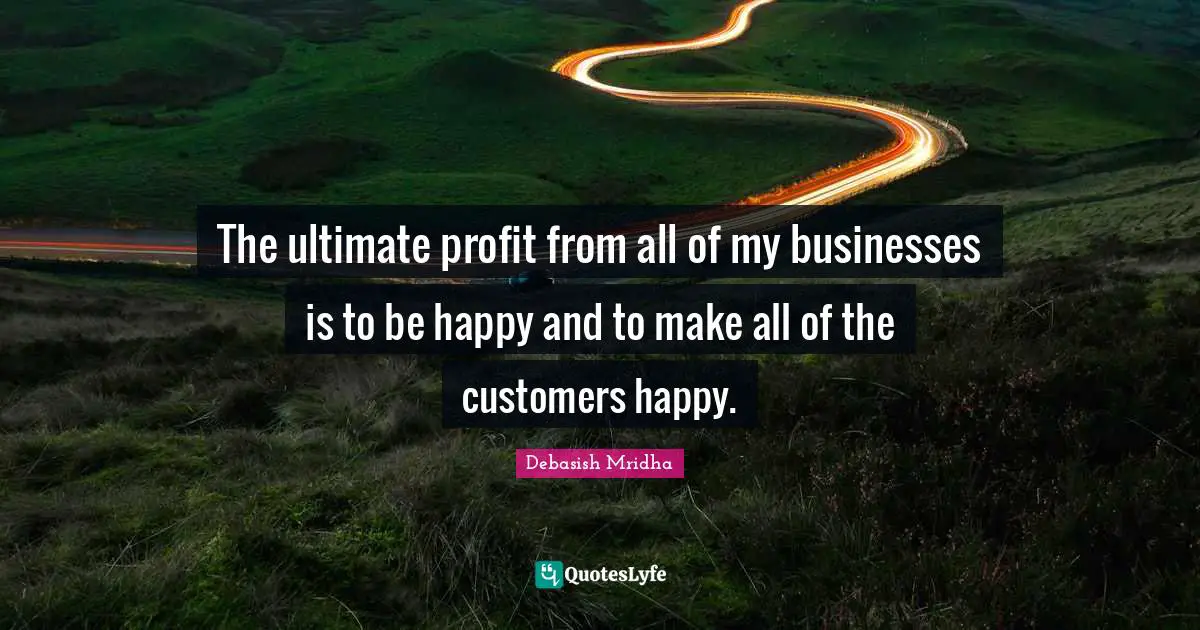 The ultimate profit from all of my businesses is to be happy and to make all of the customers happy.