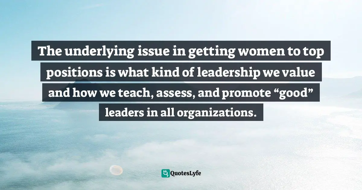 Women S Inspirational Quotes: "The underlying issue in getting women to top positions is what kind of leadership we value and how we teach, assess, and promote “good” leaders in all organizations."