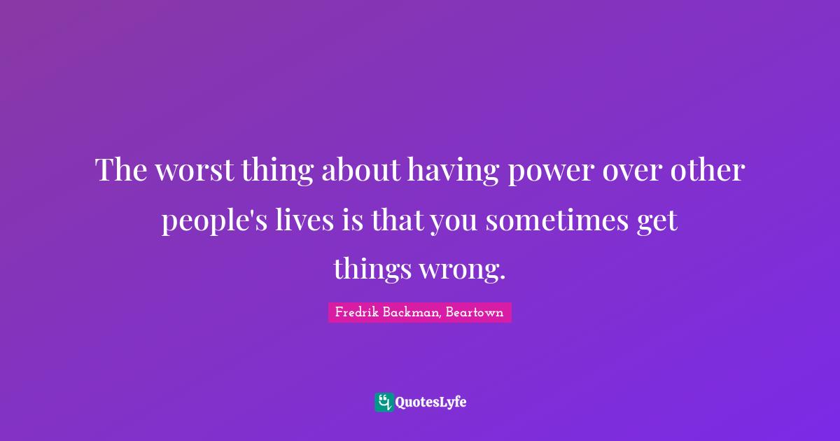 The worst thing about having power over other people's lives is that you sometimes get things wrong.