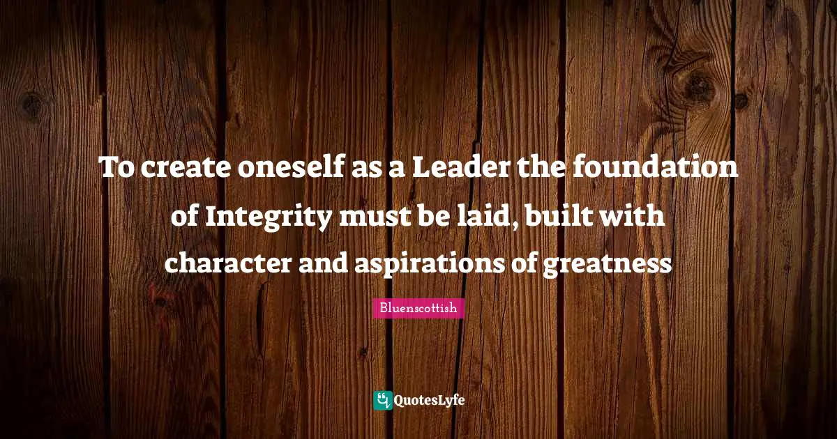 To create oneself as a Leader the foundation of Integrity must be laid, built with character and aspirations of greatness
