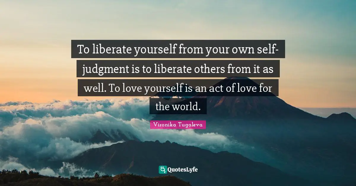 To liberate yourself from your own self-judgment is to liberate others from it as well. To love yourself is an act of love for the world.