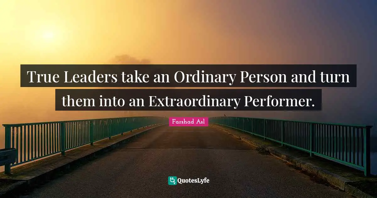 True Leaders take an Ordinary Person and turn them into an Extraordinary Performer.