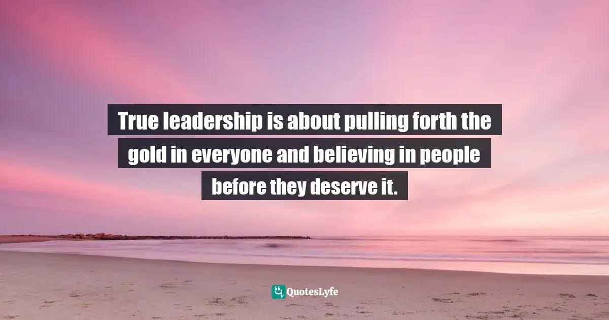 True leadership is about pulling forth the gold in everyone and believing in people before they deserve it.