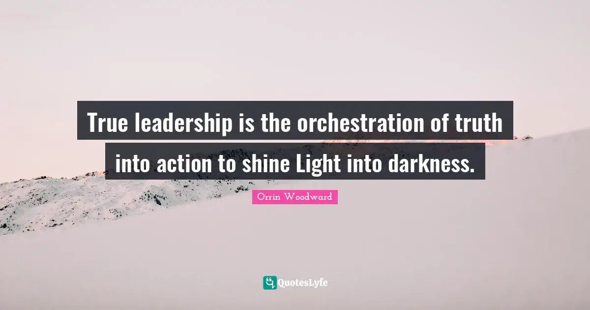 True leadership is the orchestration of truth into action to shine Light into darkness.