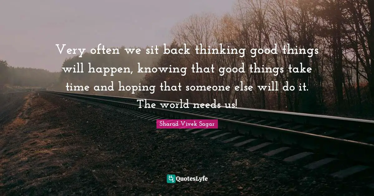 Very often we sit back thinking good things will happen, knowing that good things take time and hoping that someone else will do it. The world needs us!